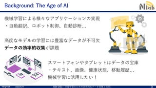TokyoTech
TokyoTech
Background: The Age of AI
スマートフォンやタブレットはデータの宝庫
・テキスト、画像、健康状態、移動履歴…
機械学習に活⽤したい！
2022/5/17 SSII OS3「深層学習のための効率的なデータ収集と活⽤」 3
機械学習による様々なアプリケーションの実現
・⾃動翻訳、ロボット制御、⾃動診断…
⾼度なモデルの学習には豊富なデータが不可⽋
データの効率的収集が課題
 