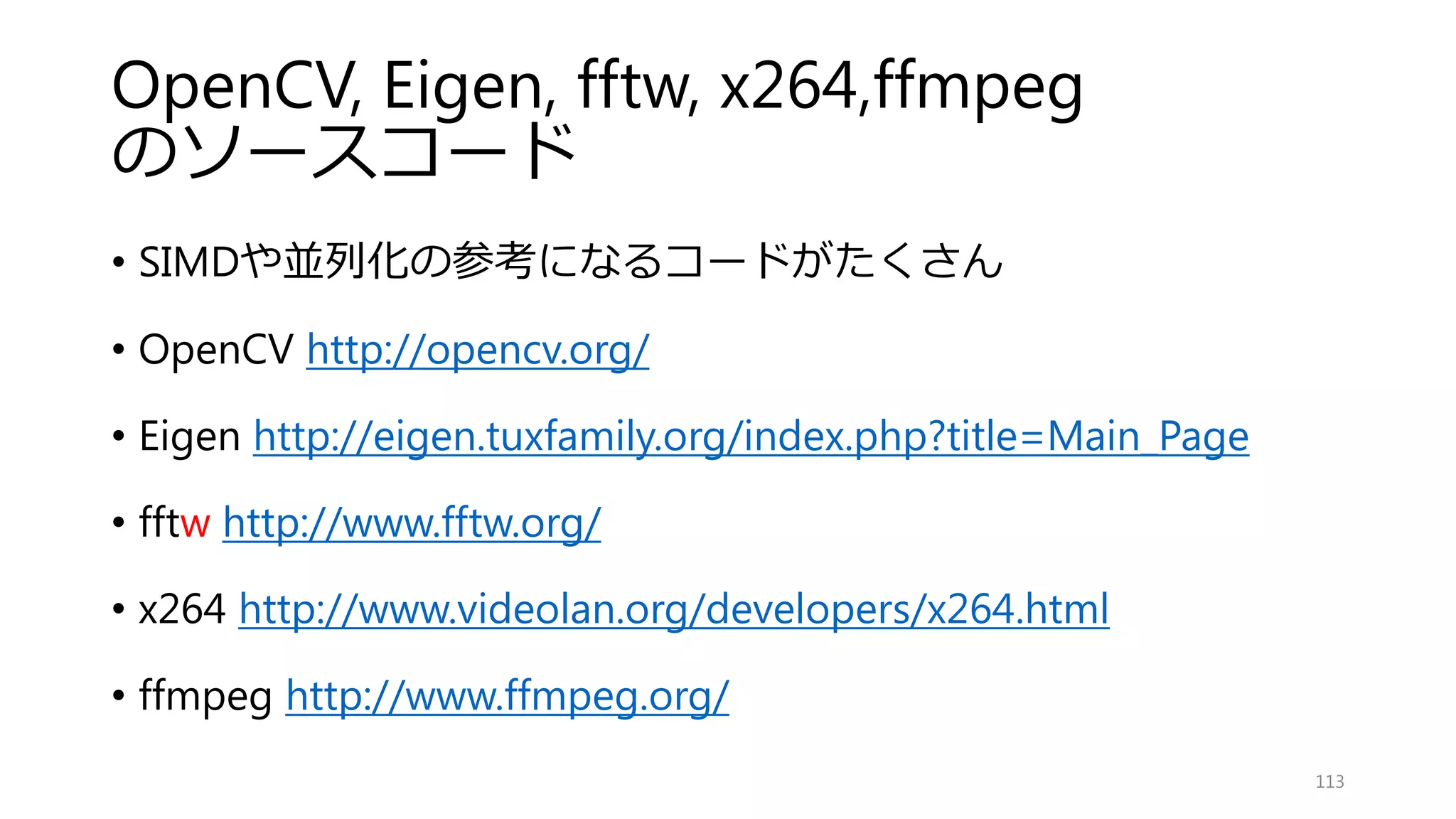 MRF，CRFを並列化
無向グラフは高い並列性
確率伝播法など（BP，SGM，ICP）
• ボクセル空間でのフィルタ
• 画素（x,y）尤度(z)の次元処理
• 尤度を連続になるようにするとベクトル化しやすい
• Middleburyのライブラリなど離散的なものは特に
グラフ処理
• グラフカット
• Cuda Cut： グラフカットのGPU実装
• SIMDによるグラフ表現は少し難しい
• SIMDの拘束は，ノード間のグラフ定義の自由度を著しく低下させる
113
 