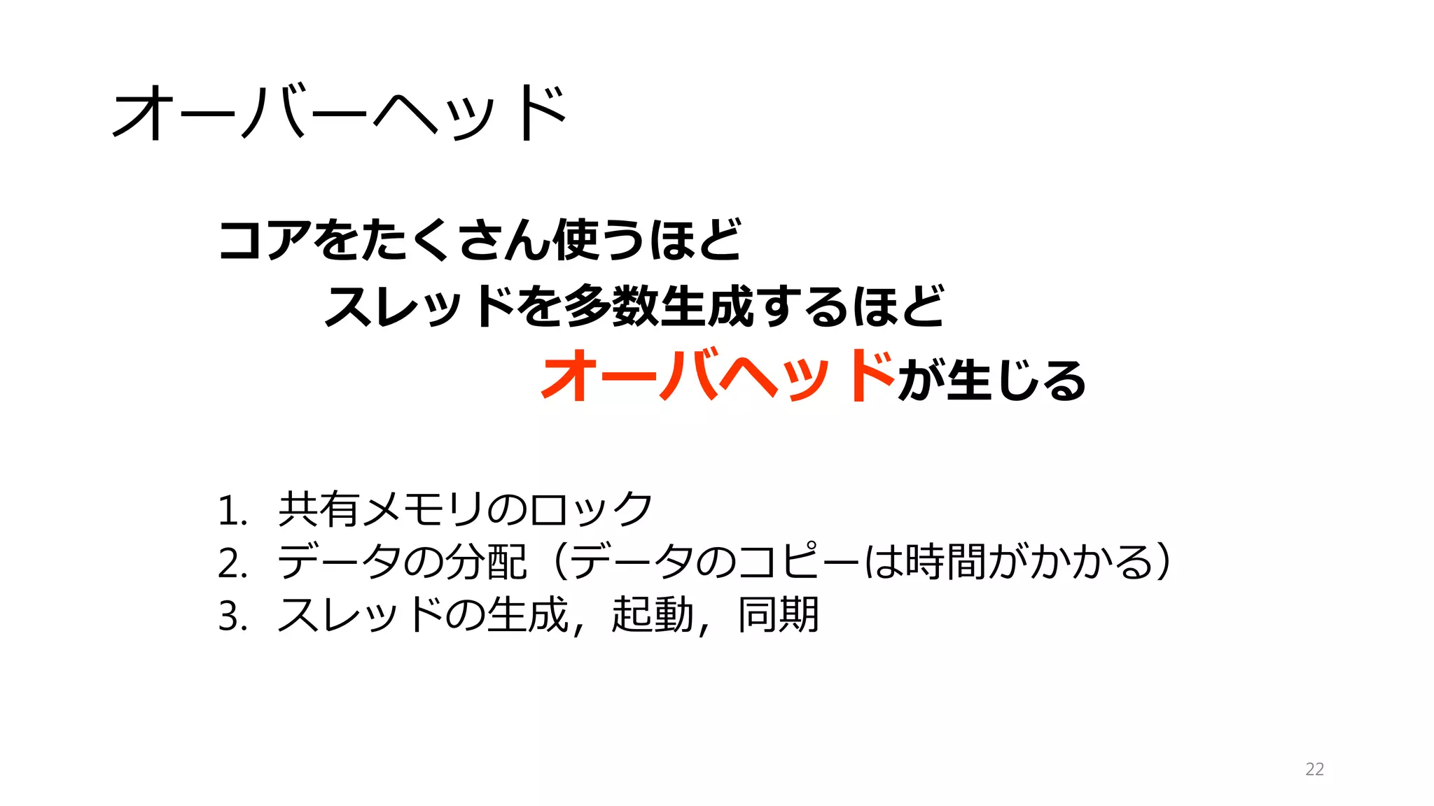 アムダールの法則（Amdahl's law）
𝑆 =
1
(1 − 𝑃) +
𝑃
𝑁
22
S：高速化率
P：並列化率
N：プロセッサ数
0
2
4
6
8
10
12
14
16
18
1 2 3 4 5 6 7 8 9 10 11 12 13 14 15 16
高速化率（倍）
プロセッサ数数
P=0.9
P=1.0
P=0.8
P=0.0
P=0.7
 