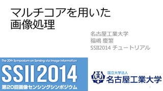 マルチコアを用いた
画像処理
名古屋工業大学
福嶋 慶繁
SSII2014 チュートリアル
1
資料中のコードはGithub上にアップロード
https://github.com/norishigefukushima/SSII2014
 