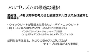 ソートによる行列転置
106
1 5 9 13
2 6 10 14
3 7 11 15
4 8 12 16
1 5 9 13 2 6 10 14 3 7 11 15 4 8 12 16
1 2 5 6 9 10 13 14 3 4 7 8 11 12 15 16
1 2 3 4 5 6 7 8 9 10 11 12 13 14 15 16
1 2 3 4
5 6 7 8
9 10 11 12
13 14 15 16
#define _MM_TRANSPOSE4_PS(row0, row1, row2, row3) {¥
__m128 tmp3, tmp2, tmp1, tmp0; ¥
¥
tmp0 = _mm_shuffle_ps((row0), (row1), 0x44); ¥
tmp2 = _mm_shuffle_ps((row0), (row1), 0xEE); ¥
tmp1 = _mm_shuffle_ps((row2), (row3), 0x44); ¥
tmp3 = _mm_shuffle_ps((row2), (row3), 0xEE); ¥
¥
(row0) = _mm_shuffle_ps(tmp0, tmp1, 0x88); ¥
(row1) = _mm_shuffle_ps(tmp0, tmp1, 0xDD); ¥
(row2) = _mm_shuffle_ps(tmp2, tmp3, 0x88); ¥
(row3) = _mm_shuffle_ps(tmp2, tmp3, 0xDD);} ¥
 