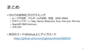 転置の実装例
107
void transpose_sse_omp
(float* src, float* dest, int w, int h)
{
const int ww = 2*w;
const int www = 3*w;
#pragma omp parallel for
for(int j=0;j<h;j+=4)
{
float* s = src+w*j;
for(int i=0;i<w;i+=4)
{
__m128 m0 = _mm_load_ps(s+i);
__m128 m1 = _mm_load_ps(s+w+i);
__m128 m2 = _mm_load_ps(s+ww+i);
__m128 m3 = _mm_load_ps(s+www+i);
_MM_TRANSPOSE4_PS(m0,m1,m2,m3);
_mm_store_ps(dest+h*i+j,m0);
_mm_store_ps(dest+h*(i+1)+j,m1);
_mm_store_ps(dest+h*(i+2)+j,m2);
_mm_store_ps(dest+h*(i+3)+j,m3);
}
}
}
void transpose
(float* src, float* dest, int w, int h)
{
//naive imprimentation
for(int j=0;j<h;j++)
{
for(int i=0;i<w;i++)
{
dest[h*i+j] = src[w*j+i];
}
}
}
 