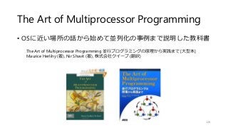 The Art of Multiprocessor Programming
• OSに近い場所の話から始めて並列化の事例まで説明した教科書
126
The Art of Multiprocessor Programming 並行プログラミングの原理から実践まで [大型本]
Maurice Herlihy (著), Nir Shavit (著), 株式会社クイープ (翻訳)
 