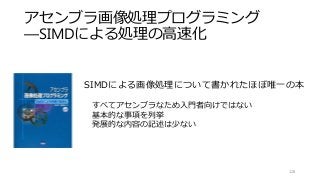アセンブラ画像処理プログラミング
―SIMDによる処理の高速化
128
SIMDによる画像処理について書かれたほぼ唯一の本
すべてアセンブラなため入門者向けではない
基本的な事項を列挙
発展的な内容の記述は少ない
 
