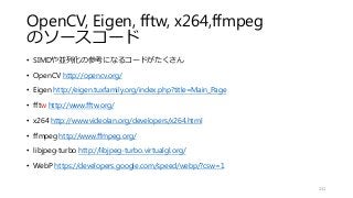 OpenCV, Eigen, fftw, x264,ffmpeg
のソースコード
• SIMDや並列化の参考になるコードがたくさん
• OpenCV http://opencv.org/
• Eigen http://eigen.tuxfamily.org/index.php?title=Main_Page
• fftw http://www.fftw.org/
• x264 http://www.videolan.org/developers/x264.html
• ffmpeg http://www.ffmpeg.org/
• libjpeg-turbo http://libjpeg-turbo.virtualgl.org/
• WebP https://developers.google.com/speed/webp/?csw=1
131
 