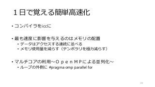 １日で覚える簡単高速化
• コンパイラをiccに
• 最も速度に影響を与えるのはメモリの配置
• データはアクセスする連続に並べる
• メモリ使用量を減らす（テンポラリを極力減らす）
• マルチコアの利用～ＯｐｅｎＭＰによる並列化～
• ループの外側に #pragma omp parallel for
134
 