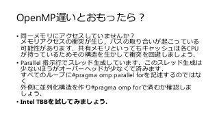 OpenMP遅いとおもったら？
• 同一メモリにアクセスしていませんか？
メモリアクセスの衝突が生じ，バスの取り合いが起こっている
可能性があります．共有メモリといってもキャッシュは各CPU
が持っているためその構造を生かして衝突を回避しましょう．
• Parallel 指示行でスレッド生成しています．このスレッド生成は
少ないほうがオーバーヘッドが少なくて済みます．
すべてのループに#pragma omp parallel forを記述するのではな
く
外側に並列化構造を作り#pragma omp forで済むか確認しま
しょう．
• Intel TBBを試してみましょう．
 