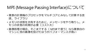 MPI (Message Passing Interface)について
• 複数の計算機のプロセッサをマルチコアとみなして計算する言
語，ライブラリ
• メモリの状態を共有するために，メッセージをやり取りし，メ
モリの状態の同期が必要（コスト大）
• 画像処理の場合，そこまでする（ MPIまで使う）なら複数台の
マシンに別の画像を投げたほうがパフォーマンスが高い
136
 