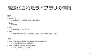 高速化されたライブラリの情報
無料
• OpenCV
• 画像処理，行列演算，FFT，GPU関数も
• Eigen
行列演算
• fftw
• 無償最速 fftライブラリ
• ffte
• 最近のfftライブラリ．並列化した場合こちらのほうが速いときも
有料
• Intel® Integrated Performance Primitives (IPP)
• CPU最速 信号処理，画像処理
• Intel® Math Kernel Library (MKL)
• BLAS，LAPACK，FFTなど
140
 