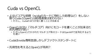 Cuda vs OpenCL
• よほどコアな処理（nvidiaのカードに特化した処理など）をしない
限りCudaとOpenCLは処理速度は変わらない
• だたし，Cudaのほうが短く書くことが出来る
• OpenCLはCPU（マルチコア）向けにもコードを書くことが出来るた
め汎用性が高い
• ただしOpenCLでかかれたマルチコア用のコードはOpenMPで並列化するより
も遅い
• Cudaはnvidia専用言語しかしデファクトスタンダートに
• 汎用性を考えるとOpenCLが有利？
141
 