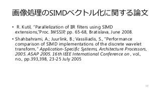 画像処理のSIMDベクトル化に関する論文
• R. Kutil, “Parallelization of IIR filters using SIMD
extensions,”Proc. IWSSIP, pp. 65-68, Bratislava, June 2008.
• Shahbahrami, A.; Juurlink, B.; Vassiliadis, S., "Performance
comparison of SIMD implementations of the discrete wavelet
transform," Application-Specific Systems, Architecture Processors,
2005. ASAP 2005. 16th IEEE International Conference on , vol.,
no., pp.393,398, 23-25 July 2005
142
 