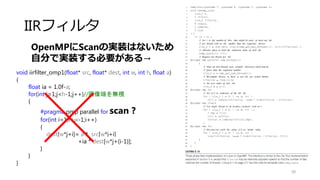 フィルタ
58
void boxfilter_omp3(float* src, float* dest, int w, int h, int r)
{
floatnormalize = 1.0f/(float)((2*r+1)*(2*r+1));
for(int j=r;j<h-r;j++)
{
for(int i=r;i<w-r;i++)
{
float sum = 0.0f;
#pragma omp parallel for reduction(+:sum)
for(int l=-r;l<=r;l++)
{
for(int k=-r;k<=r;k++)
{
sum+= src[w*(j+l) + i+l];
}
}
dest[w*j+i] = sum*normalize;
}
}
}
カーネルの行
単位で並列化
 