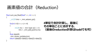 加算（MAP） float
77
関数のsi128がpsに変換しただけ！
4個づつ処理
→ループアンロール
void add_sse_float(float* a, float* b, float* dest, int num)
{
for(int i=0;i<num;i+=4)
{
//メモリ上の配列A，Bを各をレジスタへロード
__m128 ma = _mm_load_ps((a+i));
__m128 mb = _mm_load_ps((b+i));
//A,Bが保持されたレジスタの内容を加算してmaのレジスタにコピー
ma = _mm_add_ps(ma,mb);
//計算結果のレジスタ内容をメモリ（dest）にストア
_mm_store_ps((dest+i), ma);
}
}
 