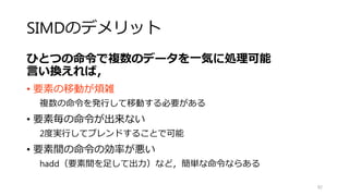 フィルタ
（Stencil）
82
void boxfilter_sse(float* src, float* dest, int w, int h, int r)
{
for(int j=r;j<h-r;j++)//画像端を無視
{
floatnormalize = 1.0f/(float)((2*r+1)*(2*r+1));
__m128 mnormalize = _mm_set1_ps(normalize);
for(int i=r;i<w-r;i+=4)//4画素ごとに処理
{
__m128 msum = _mm_setzero_ps();
for(int l=-r;l<=r;l++)
{
for(int k=-r;k<=r;k++)
{
__m128 ms=_mm_loadu_ps(src+w*(j+l) + i+l);
msum = _mm_add_ps(msum,ms);
}
}
msum = _mm_mul_ps(msum,mnormalize);
_mm_storeu_ps(dest+w*j+i,msum);
}
}
}
列単位に並列化
カーネル単位に並列化はしない
・カーネルサイズがSIMD幅に依存する
・リダクション処理が必要
4画素づつ平均を一度に求めている．
 