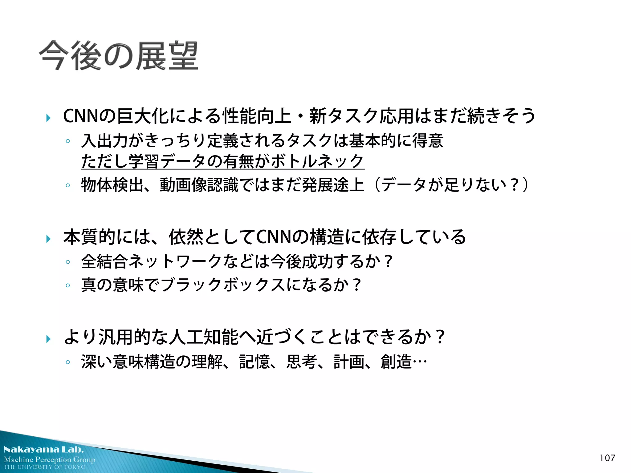 Nakayama Lab.
Machine Perception Group
The University of Tokyo
 CNNの巨大化による性能向上・新タスク応用はまだ続きそう
◦ 入出力がきっちり定義されるタスクは基本的に得意
ただし学習データの有無がボトルネック
◦ 物体検出、動画像認識ではまだ発展途上（データが足りない？）
 本質的には、依然としてCNNの構造に依存している
◦ 全結合ネットワークなどは今後成功するか？
◦ 真の意味でブラックボックスになるか？
 より汎用的な人工知能へ近づくことはできるか？
◦ 深い意味構造の理解、記憶、思考、計画、創造…
107
 