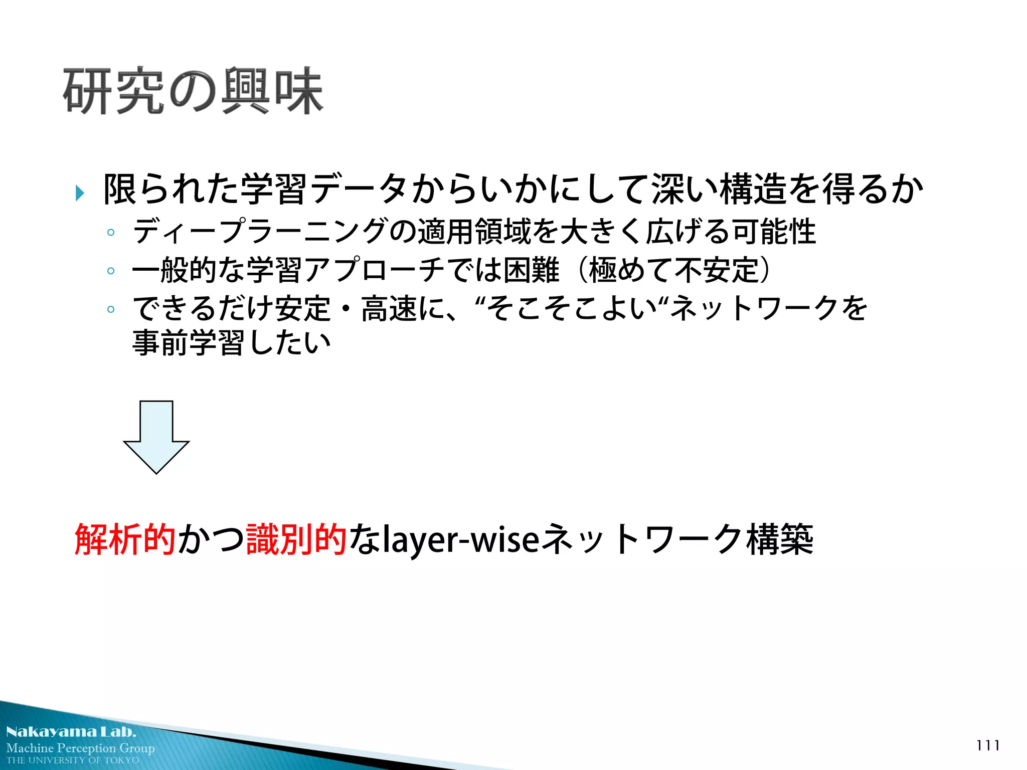 Nakayama Lab.
Machine Perception Group
The University of Tokyo
 限られた学習データからいかにして深い構造を得るか
◦ ディープラーニングの適用領域を大きく広げる可能性
◦ 一般的な学習アプローチでは困難（極めて不安定）
◦ できるだけ安定・高速に、“そこそこよい“ネットワークを
事前学習したい
解析的かつ識別的なlayer-wiseネットワーク構築
111
 