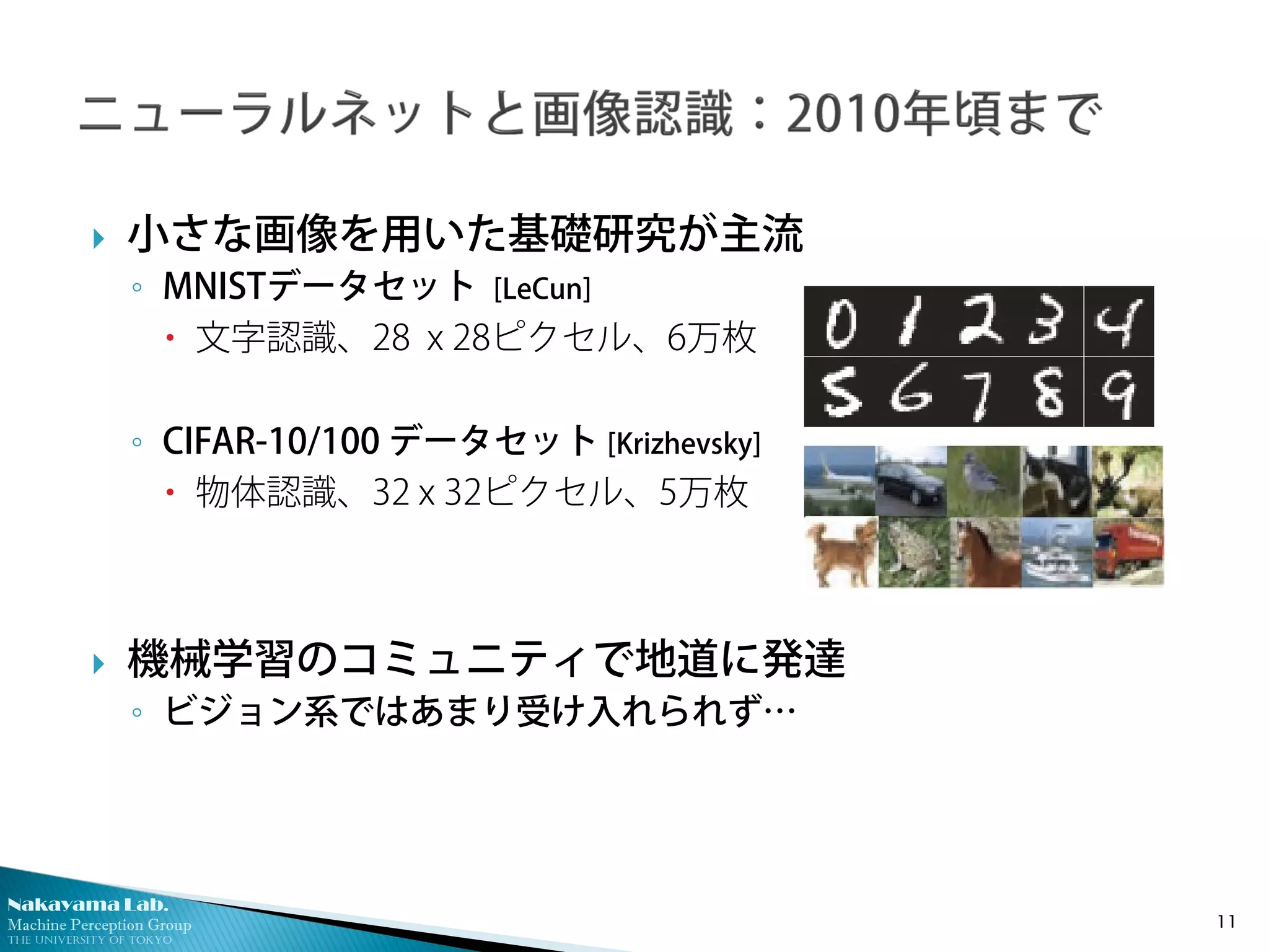 Nakayama Lab.
Machine Perception Group
The University of Tokyo
 小さな画像を用いた基礎研究が主流
◦ MNISTデータセット [LeCun]
 文字認識、28 x 28ピクセル、6万枚
◦ CIFAR-10/100 データセット [Krizhevsky]
 物体認識、32 x 32ピクセル、5万枚
 機械学習のコミュニティで地道に発達
◦ ビジョン系ではあまり受け入れられず…
11
 