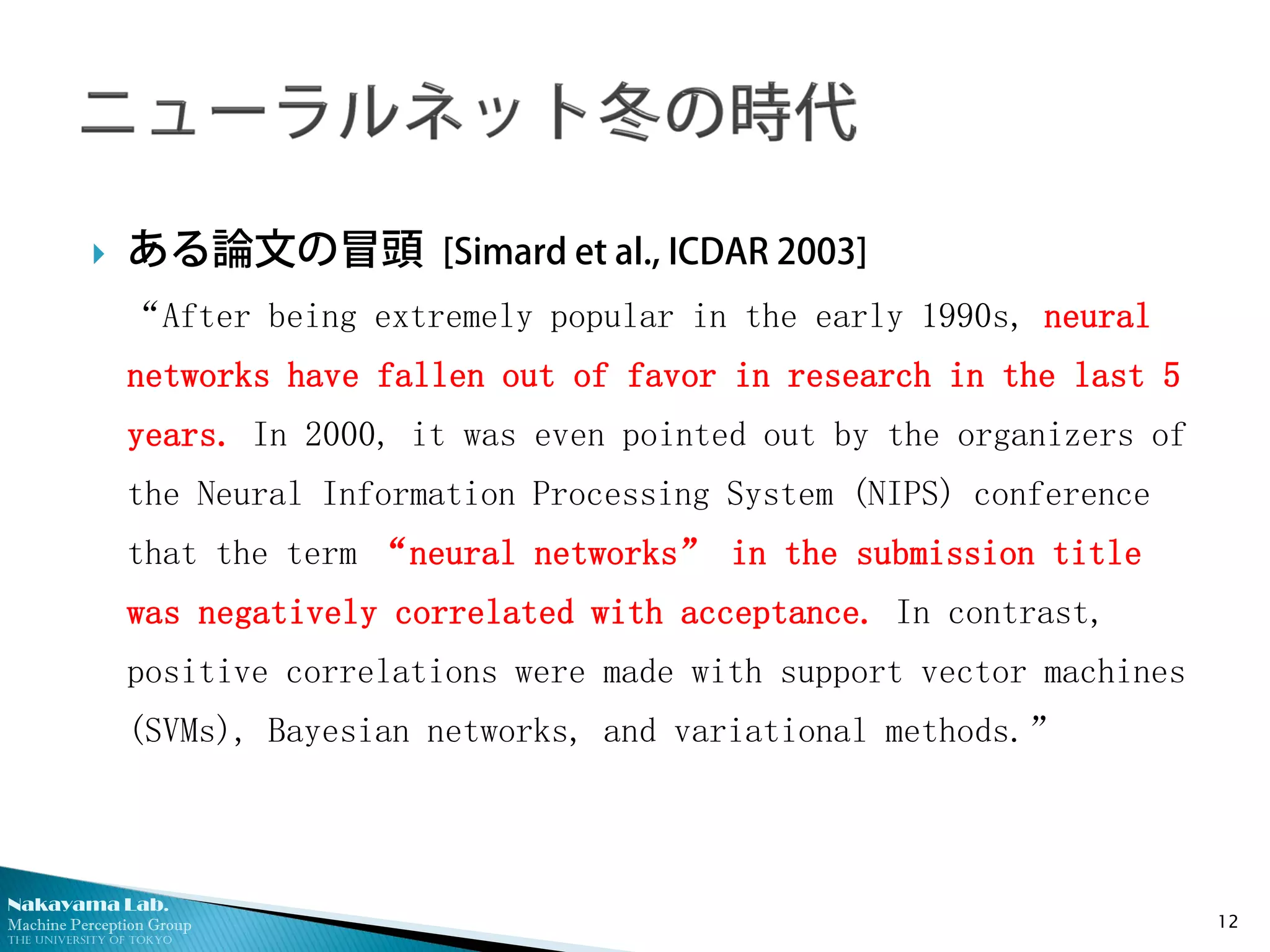 Nakayama Lab.
Machine Perception Group
The University of Tokyo
 ある論文の冒頭 [Simard et al., ICDAR 2003]
“After being extremely popular in the early 1990s, neural
networks have fallen out of favor in research in the last 5
years. In 2000, it was even pointed out by the organizers of
the Neural Information Processing System (NIPS) conference
that the term “neural networks” in the submission title
was negatively correlated with acceptance. In contrast,
positive correlations were made with support vector machines
(SVMs), Bayesian networks, and variational methods.”
12
 