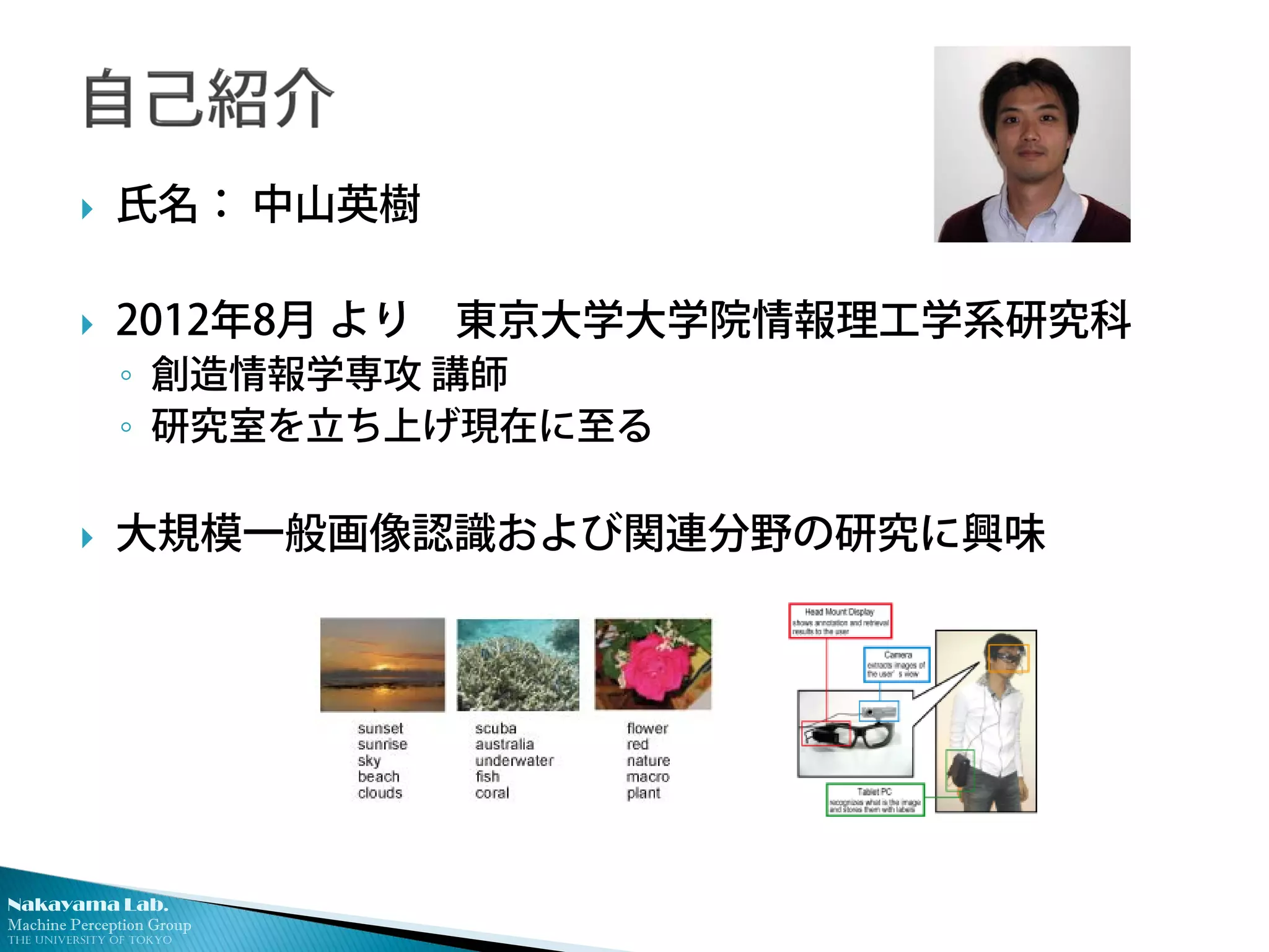 Nakayama Lab.
Machine Perception Group
The University of Tokyo
 氏名： 中山英樹
 2012年8月 より 東京大学大学院情報理工学系研究科
◦ 創造情報学専攻 講師
◦ 研究室を立ち上げ現在に至る
 大規模一般画像認識および関連分野の研究に興味
 