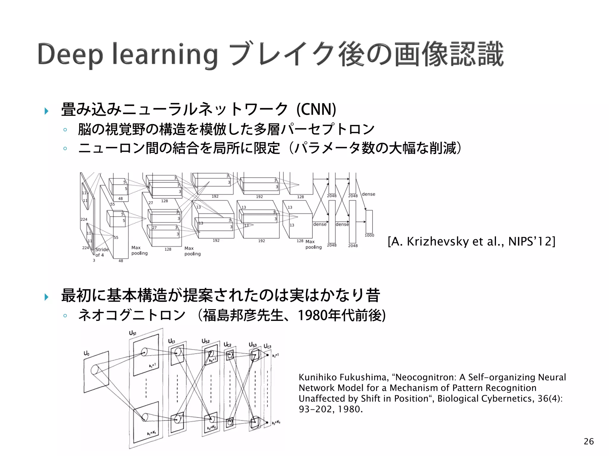 Nakayama Lab.
Machine Perception Group
The University of Tokyo
 畳み込みニューラルネットワーク (CNN)
◦ 脳の視覚野の構造を模倣した多層パーセプトロン
◦ ニューロン間の結合を局所に限定（パラメータ数の大幅な削減）
 最初に基本構造が提案されたのは実はかなり昔
◦ ネオコグニトロン （福島邦彦先生、1980年代前後)
26
[A. Krizhevsky et al., NIPS’12]
Kunihiko Fukushima, “Neocognitron: A Self-organizing Neural
Network Model for a Mechanism of Pattern Recognition
Unaffected by Shift in Position“, Biological Cybernetics, 36(4):
93-202, 1980.
 