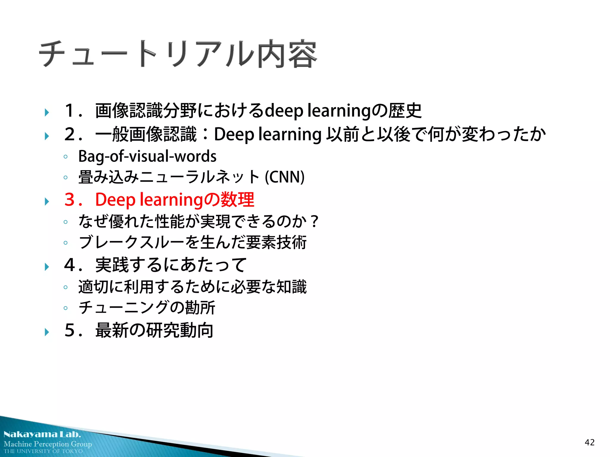 Nakayama Lab.
Machine Perception Group
The University of Tokyo
 １．画像認識分野におけるdeep learningの歴史
 ２．一般画像認識：Deep learning 以前と以後で何が変わったか
◦ Bag-of-visual-words
◦ 畳み込みニューラルネット (CNN)
 ３．Deep learningの数理
◦ なぜ優れた性能が実現できるのか？
◦ ブレークスルーを生んだ要素技術
 ４．実践するにあたって
◦ 適切に利用するために必要な知識
◦ チューニングの勘所
 ５．最新の研究動向
42
 