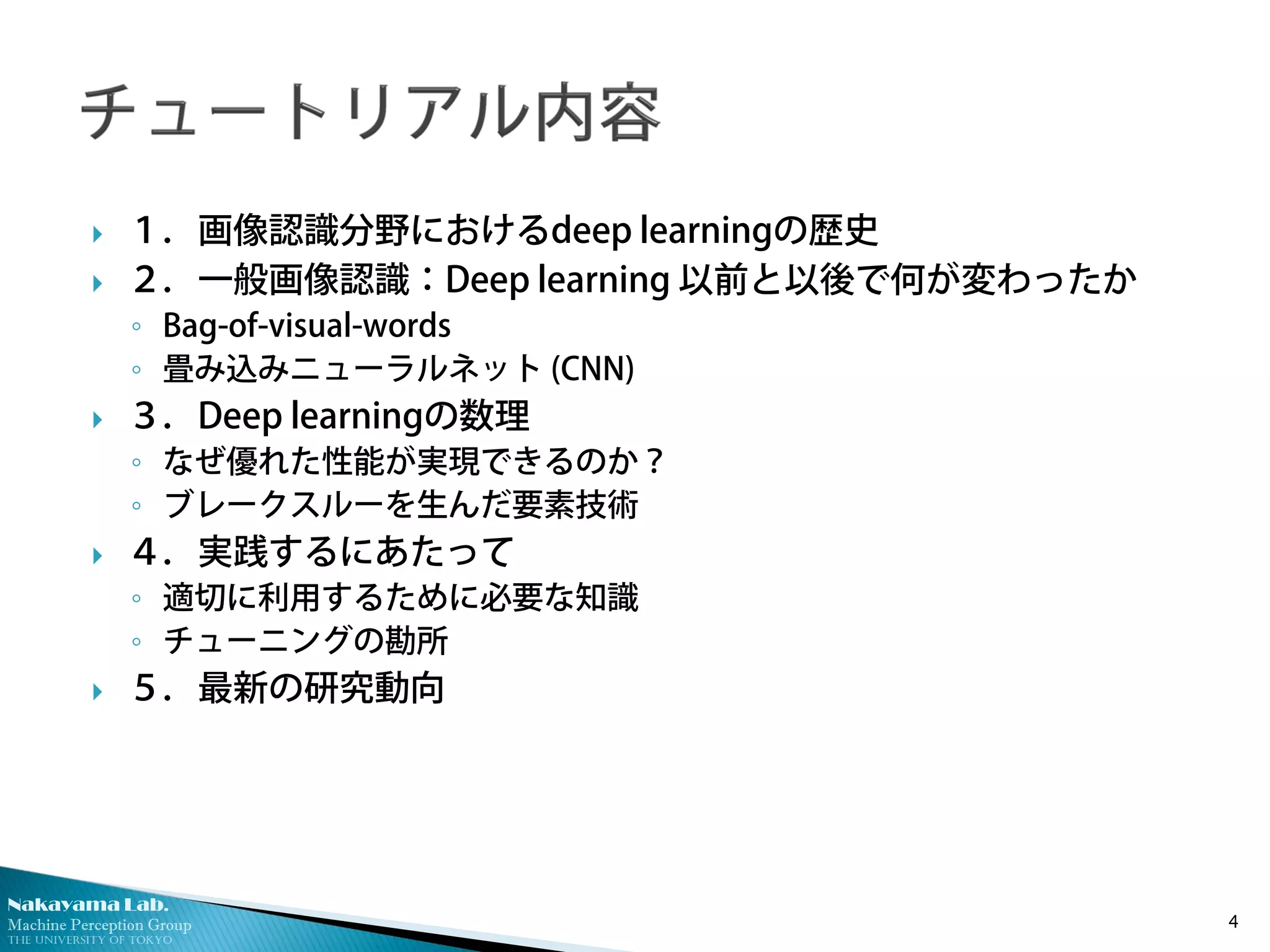 Nakayama Lab.
Machine Perception Group
The University of Tokyo
 １．画像認識分野におけるdeep learningの歴史
 ２．一般画像認識：Deep learning 以前と以後で何が変わったか
◦ Bag-of-visual-words
◦ 畳み込みニューラルネット (CNN)
 ３．Deep learningの数理
◦ なぜ優れた性能が実現できるのか？
◦ ブレークスルーを生んだ要素技術
 ４．実践するにあたって
◦ 適切に利用するために必要な知識
◦ チューニングの勘所
 ５．最新の研究動向
4
 