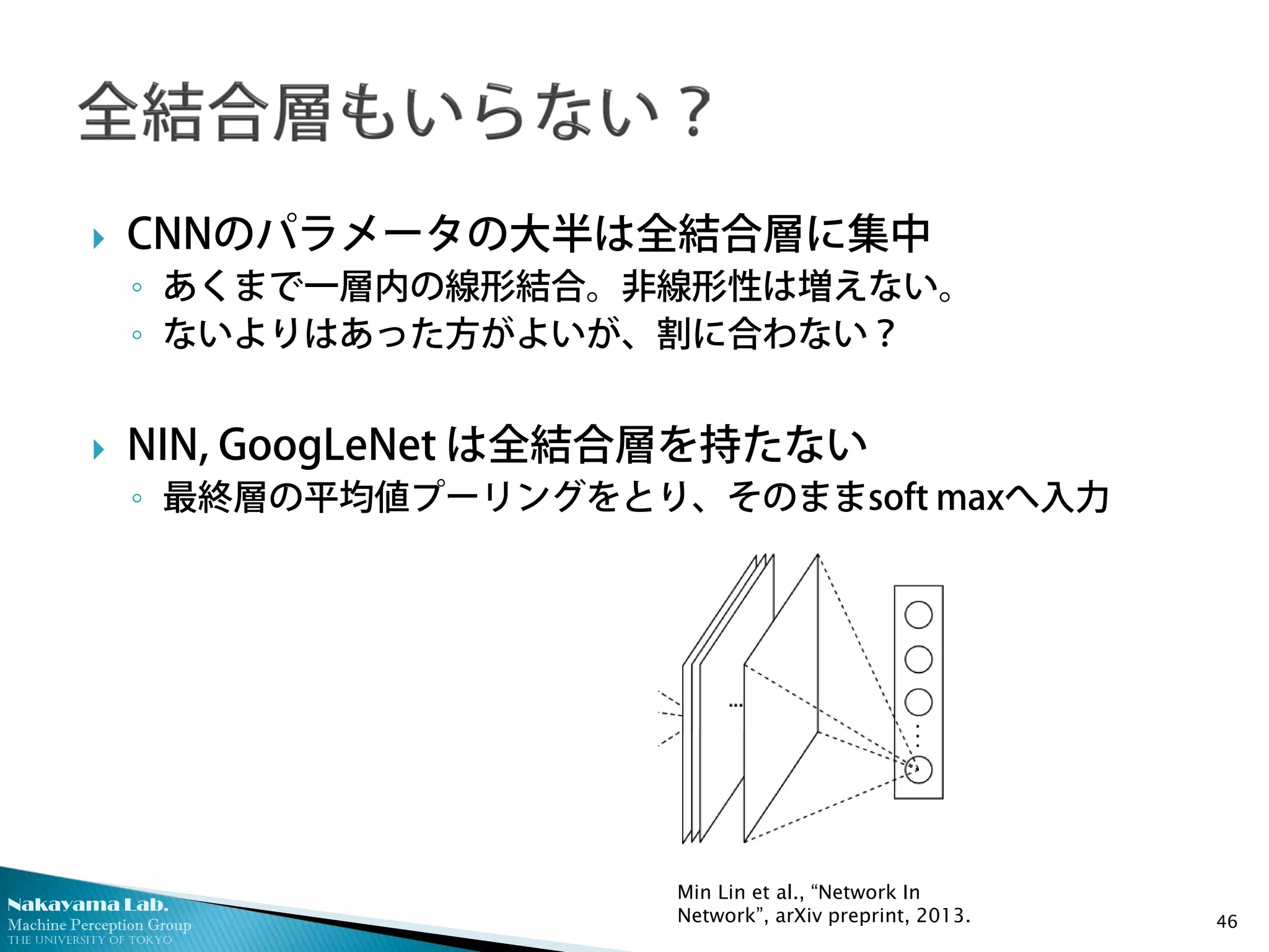 Nakayama Lab.
Machine Perception Group
The University of Tokyo
 CNNのパラメータの大半は全結合層に集中
◦ あくまで一層内の線形結合。非線形性は増えない。
◦ ないよりはあった方がよいが、割に合わない？
 NIN, GoogLeNet は全結合層を持たない
◦ 最終層の平均値プーリングをとり、そのままsoft maxへ入力
46
Min Lin et al., “Network In
Network”, arXiv preprint, 2013.
 