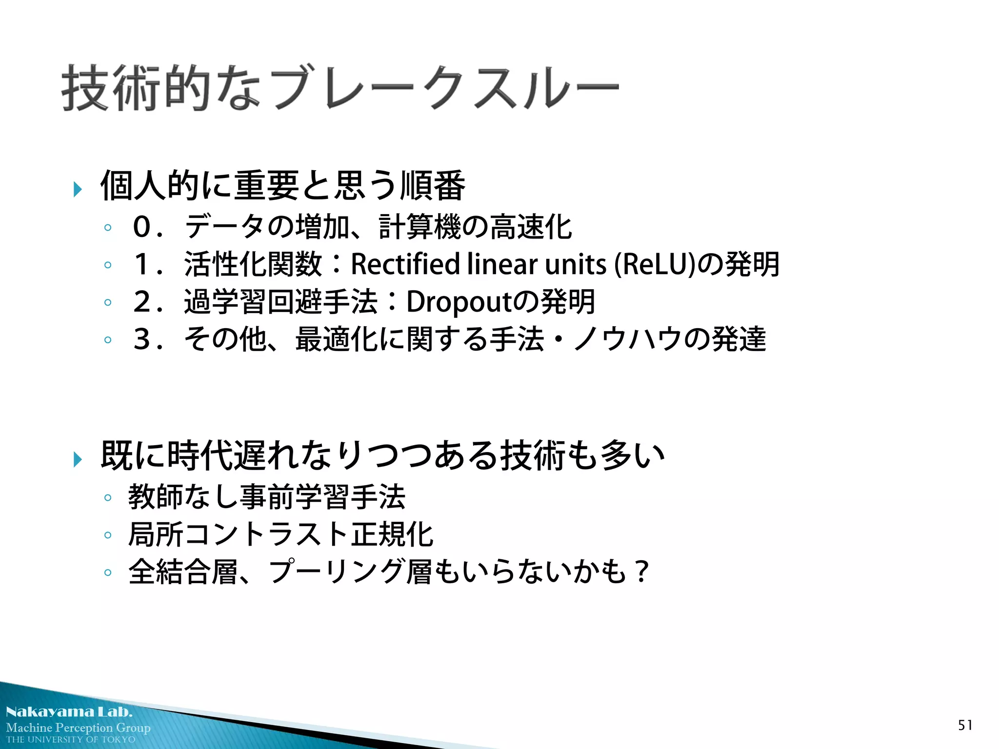 Nakayama Lab.
Machine Perception Group
The University of Tokyo
 個人的に重要と思う順番
◦ ０．データの増加、計算機の高速化
◦ １．活性化関数：Rectified linear units (ReLU)の発明
◦ ２．過学習回避手法：Dropoutの発明
◦ ３．その他、最適化に関する手法・ノウハウの発達
 既に時代遅れなりつつある技術も多い
◦ 教師なし事前学習手法
◦ 局所コントラスト正規化
◦ 全結合層、プーリング層もいらないかも？
51
 