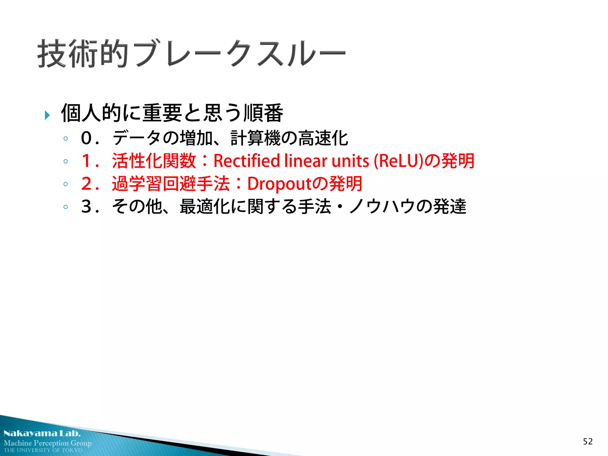 Nakayama Lab.
Machine Perception Group
The University of Tokyo
 個人的に重要と思う順番
◦ ０．データの増加、計算機の高速化
◦ １．活性化関数：Rectified linear units (ReLU)の発明
◦ ２．過学習回避手法：Dropoutの発明
◦ ３．その他、最適化に関する手法・ノウハウの発達
52
 