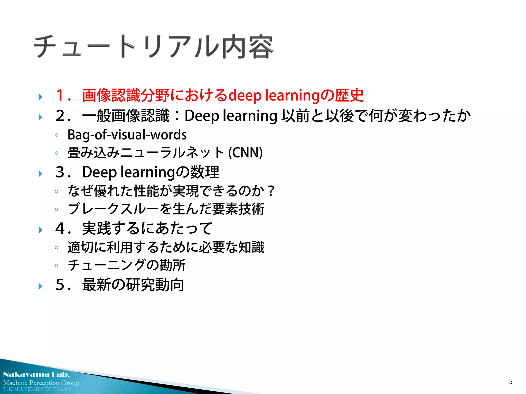 Nakayama Lab.
Machine Perception Group
The University of Tokyo
 １．画像認識分野におけるdeep learningの歴史
 ２．一般画像認識：Deep learning 以前と以後で何が変わったか
◦ Bag-of-visual-words
◦ 畳み込みニューラルネット (CNN)
 ３．Deep learningの数理
◦ なぜ優れた性能が実現できるのか？
◦ ブレークスルーを生んだ要素技術
 ４．実践するにあたって
◦ 適切に利用するために必要な知識
◦ チューニングの勘所
 ５．最新の研究動向
5
 