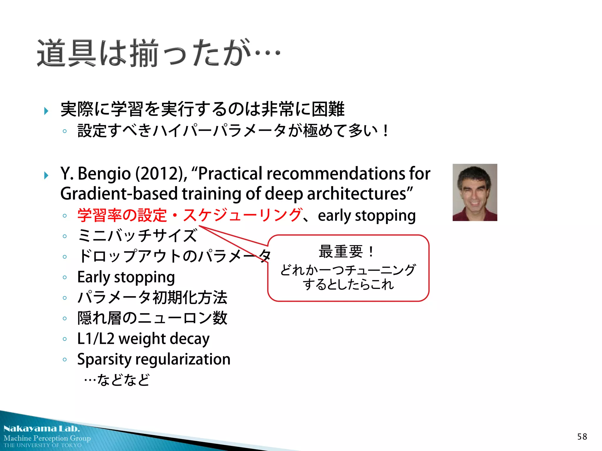Nakayama Lab.
Machine Perception Group
The University of Tokyo
 実際に学習を実行するのは非常に困難
◦ 設定すべきハイパーパラメータが極めて多い！
 Y. Bengio (2012), “Practical recommendations for
Gradient-based training of deep architectures”
◦ 学習率の設定・スケジューリング、early stopping
◦ ミニバッチサイズ
◦ ドロップアウトのパラメータ
◦ Early stopping
◦ パラメータ初期化方法
◦ 隠れ層のニューロン数
◦ L1/L2 weight decay
◦ Sparsity regularization
…などなど
58
最重要！
どれか一つチューニング
するとしたらこれ
 
