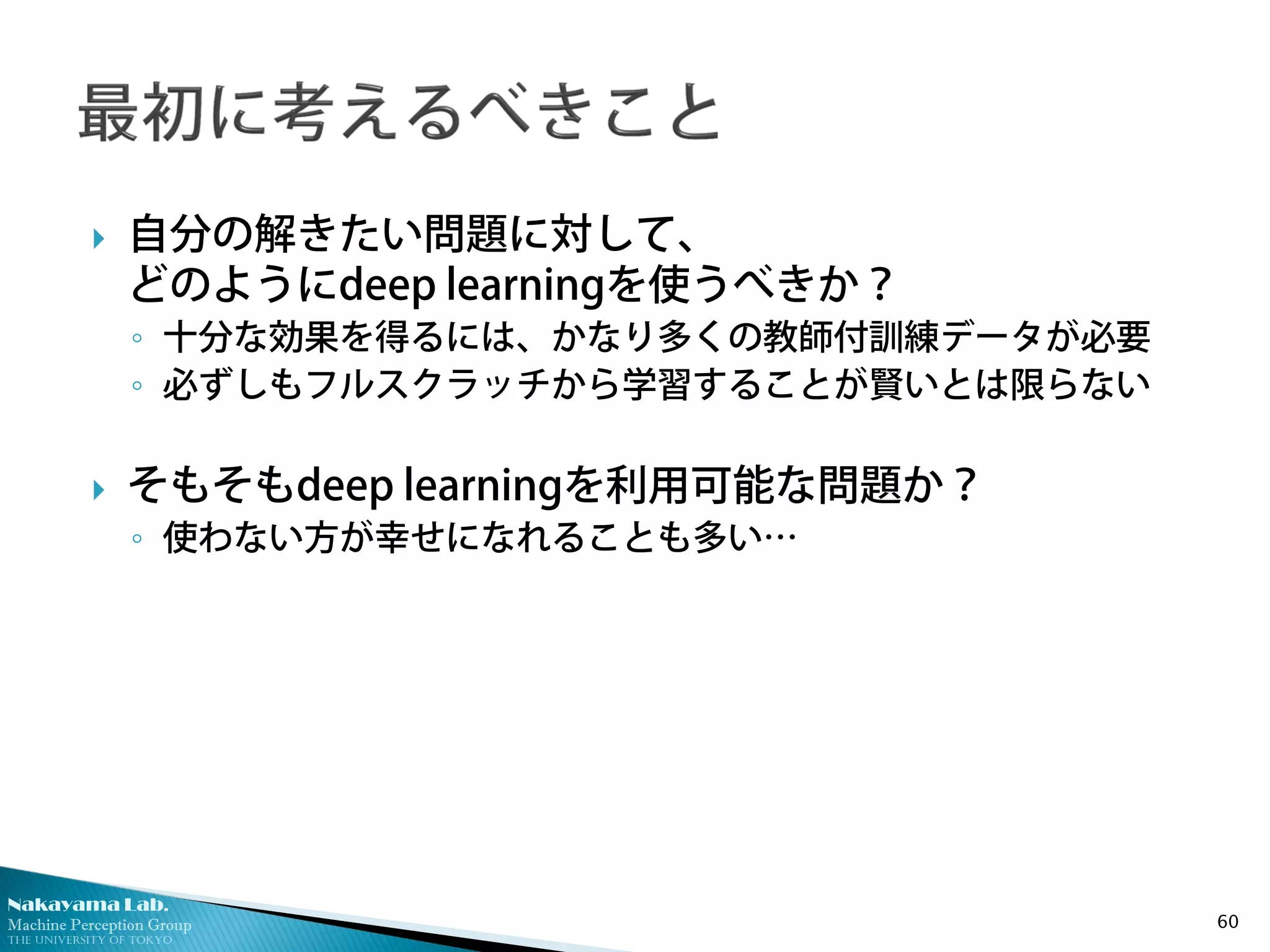 Nakayama Lab.
Machine Perception Group
The University of Tokyo
 自分の解きたい問題に対して、
どのようにdeep learningを使うべきか？
◦ 十分な効果を得るには、かなり多くの教師付訓練データが必要
◦ 必ずしもフルスクラッチから学習することが賢いとは限らない
 そもそもdeep learningを利用可能な問題か？
◦ 使わない方が幸せになれることも多い…
60
 
