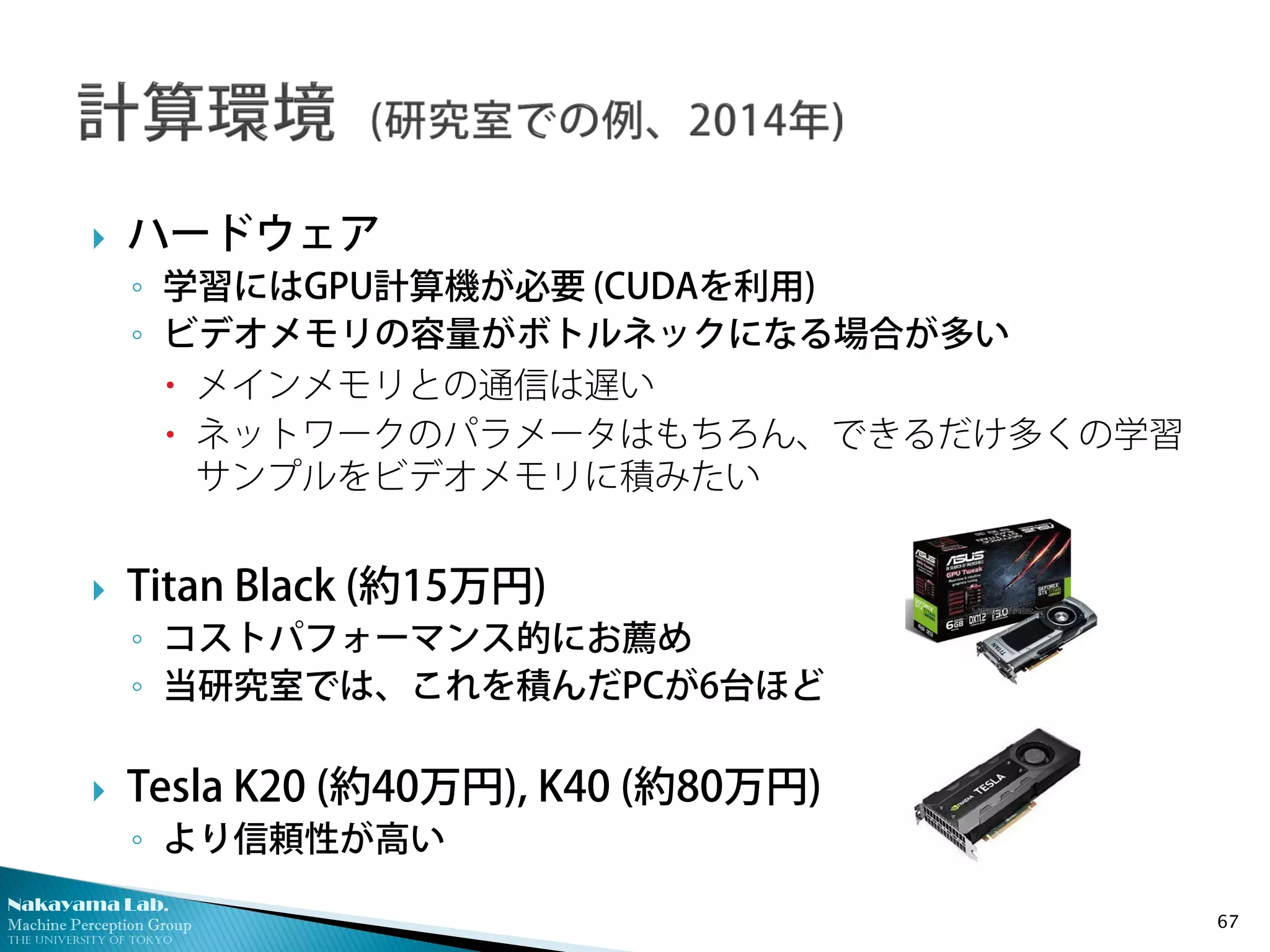 Nakayama Lab.
Machine Perception Group
The University of Tokyo
 ハードウェア
◦ 学習にはGPU計算機が必要 (CUDAを利用)
◦ ビデオメモリの容量がボトルネックになる場合が多い
 メインメモリとの通信は遅い
 ネットワークのパラメータはもちろん、できるだけ多くの学習
サンプルをビデオメモリに積みたい
 Titan Black (約15万円)
◦ コストパフォーマンス的にお薦め
◦ 当研究室では、これを積んだPCが6台ほど
 Tesla K20 (約40万円), K40 (約80万円)
◦ より信頼性が高い
67
 