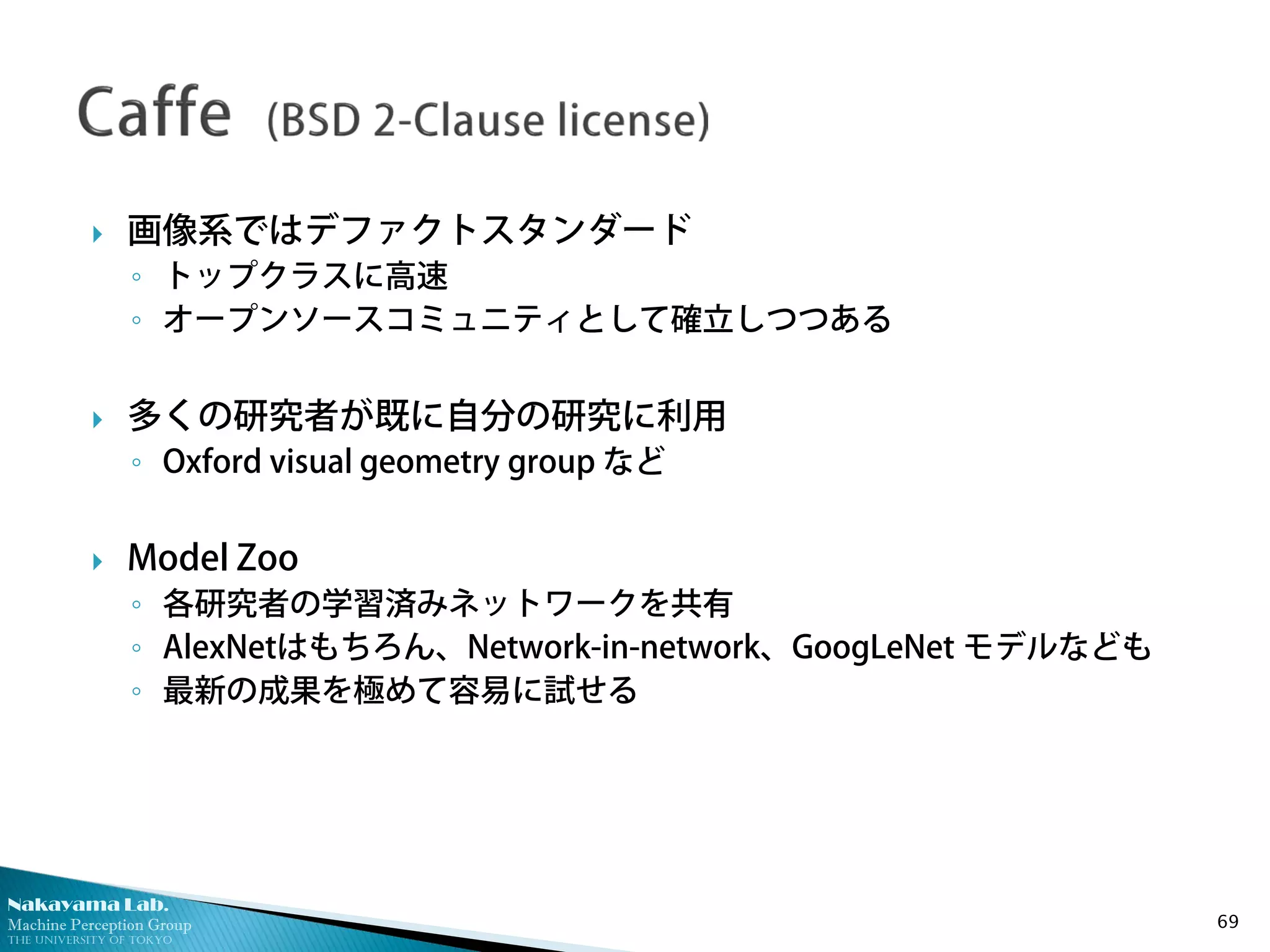 Nakayama Lab.
Machine Perception Group
The University of Tokyo
 画像系ではデファクトスタンダード
◦ トップクラスに高速
◦ オープンソースコミュニティとして確立しつつある
 多くの研究者が既に自分の研究に利用
◦ Oxford visual geometry group など
 Model Zoo
◦ 各研究者の学習済みネットワークを共有
◦ AlexNetはもちろん、Network-in-network、GoogLeNet モデルなども
◦ 最新の成果を極めて容易に試せる
69
 