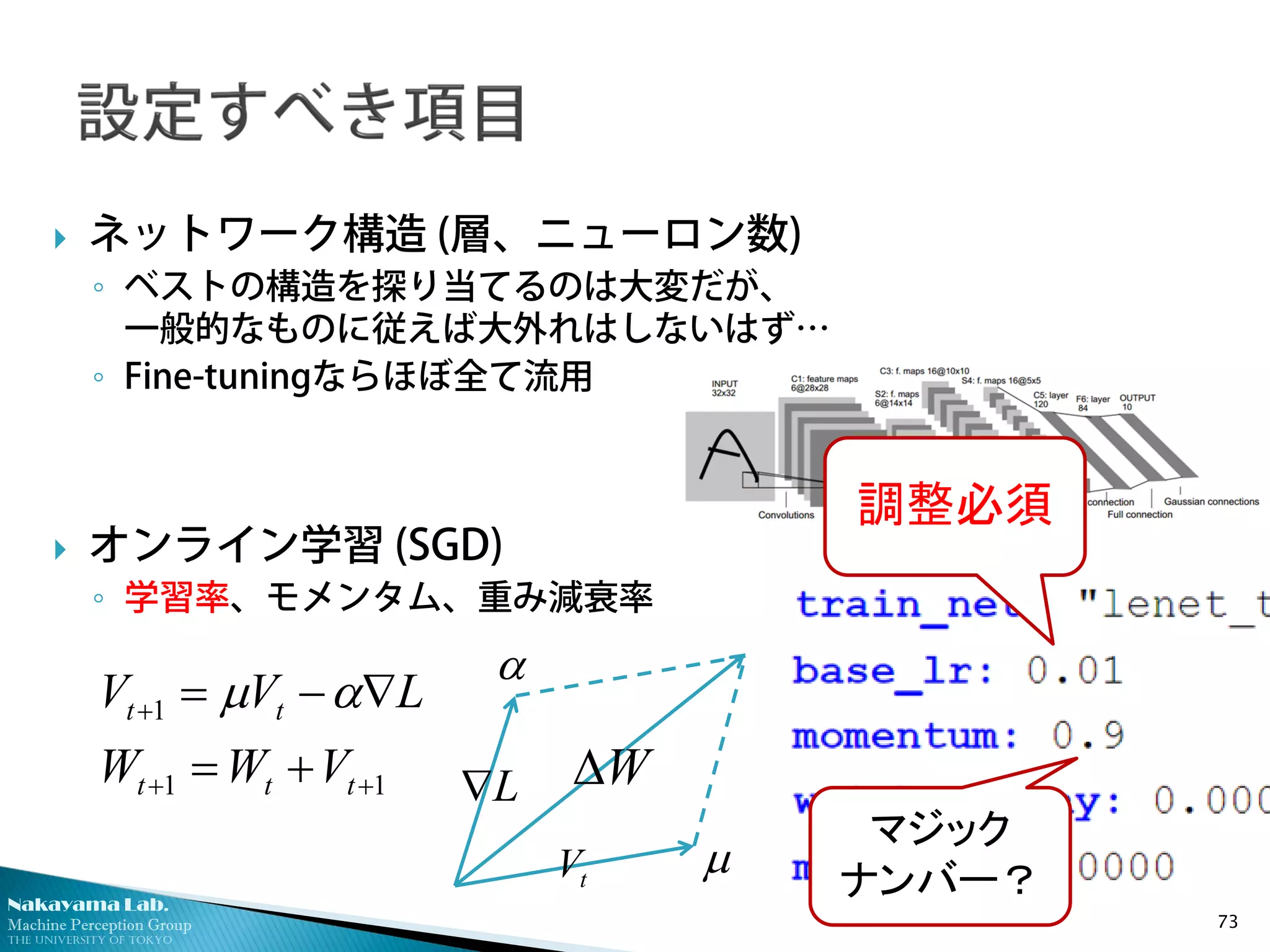 Nakayama Lab.
Machine Perception Group
The University of Tokyo
 ネットワーク構造 (層、ニューロン数)
◦ ベストの構造を探り当てるのは大変だが、
一般的なものに従えば大外れはしないはず…
◦ Fine-tuningならほぼ全て流用
 オンライン学習 (SGD)
◦ 学習率、モメンタム、重み減衰率
73
11
1
++
+
+=
∇−=
ttt
tt
VWW
LVV αµ
W∆
tV
L∇
α
µ
調整必須
マジック
ナンバー？
 