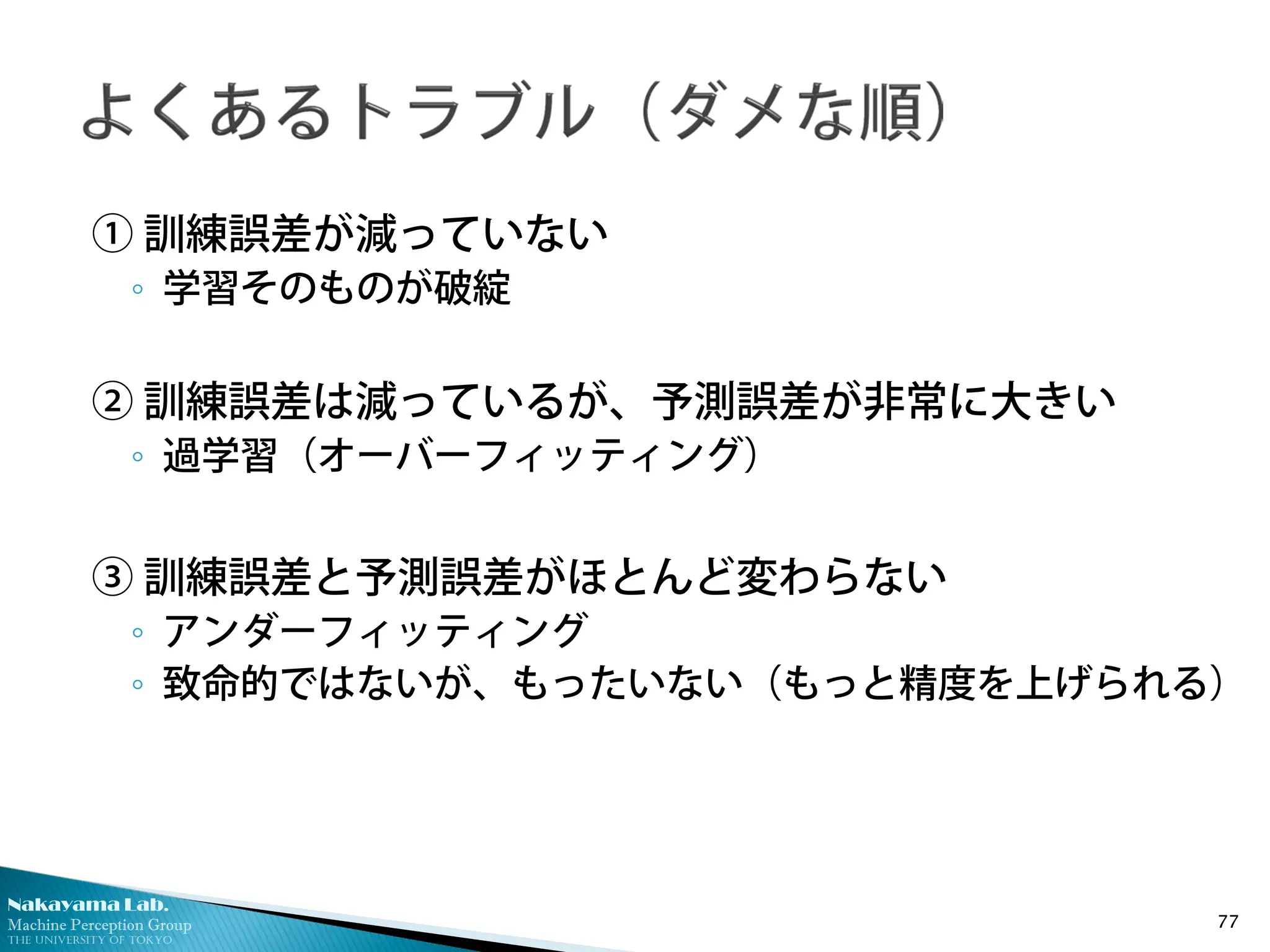 Nakayama Lab.
Machine Perception Group
The University of Tokyo
① 訓練誤差が減っていない
◦ 学習そのものが破綻
② 訓練誤差は減っているが、予測誤差が非常に大きい
◦ 過学習（オーバーフィッティング）
③ 訓練誤差と予測誤差がほとんど変わらない
◦ アンダーフィッティング
◦ 致命的ではないが、もったいない（もっと精度を上げられる）
77
 
