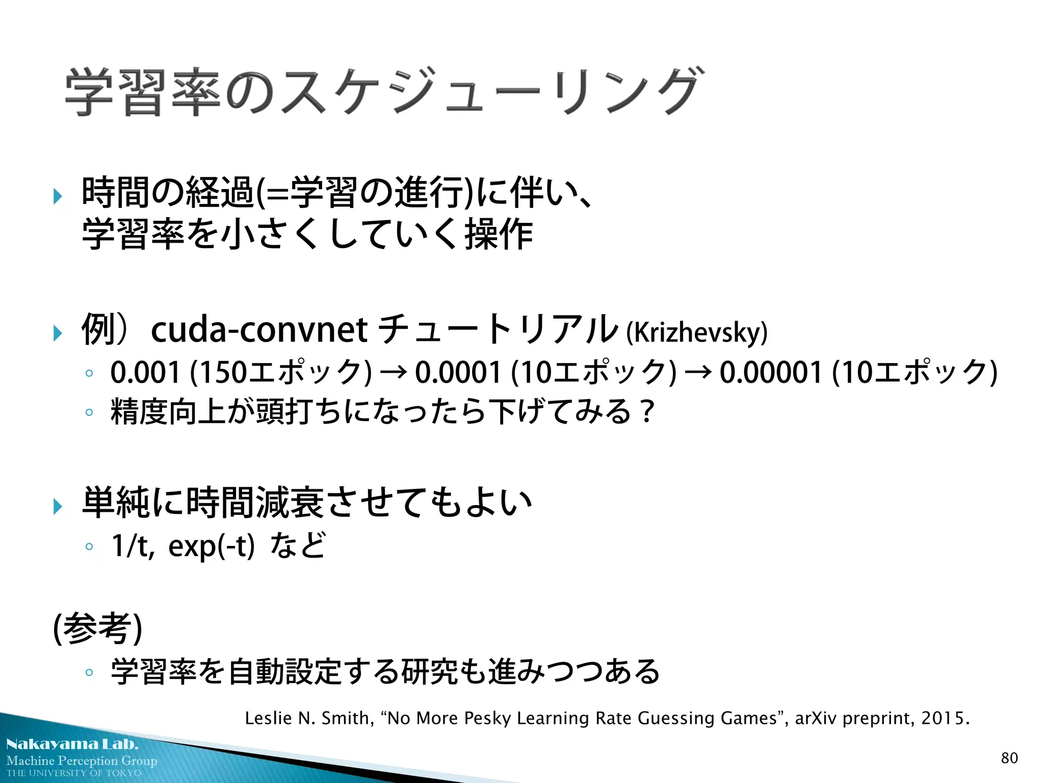 Nakayama Lab.
Machine Perception Group
The University of Tokyo
 時間の経過(=学習の進行)に伴い、
学習率を小さくしていく操作
 例）cuda-convnet チュートリアル (Krizhevsky)
◦ 0.001 (150エポック) → 0.0001 (10エポック) → 0.00001 (10エポック)
◦ 精度向上が頭打ちになったら下げてみる？
 単純に時間減衰させてもよい
◦ 1/t, exp(-t) など
(参考)
◦ 学習率を自動設定する研究も進みつつある
80
Leslie N. Smith, “No More Pesky Learning Rate Guessing Games”, arXiv preprint, 2015.
 