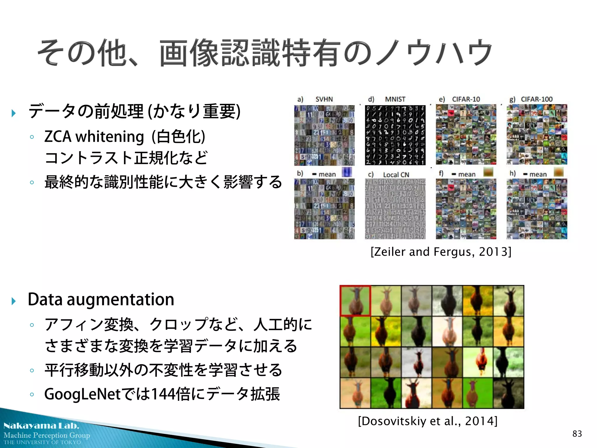 Nakayama Lab.
Machine Perception Group
The University of Tokyo
 データの前処理 (かなり重要)
◦ ZCA whitening (白色化)
コントラスト正規化など
◦ 最終的な識別性能に大きく影響する
 Data augmentation
◦ アフィン変換、クロップなど、人工的に
さまざまな変換を学習データに加える
◦ 平行移動以外の不変性を学習させる
◦ GoogLeNetでは144倍にデータ拡張
83
[Zeiler and Fergus, 2013]
[Dosovitskiy et al., 2014]
 