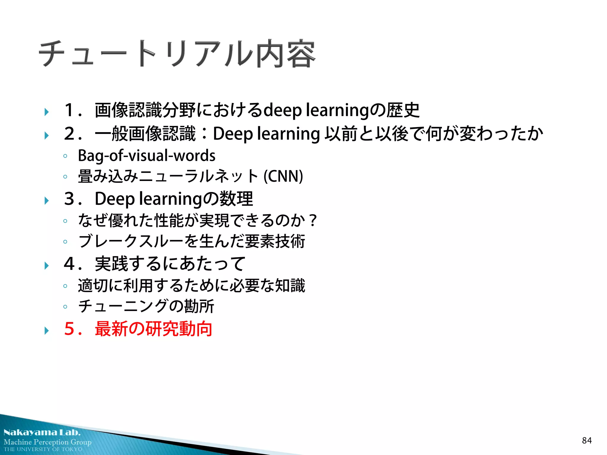 Nakayama Lab.
Machine Perception Group
The University of Tokyo
 １．画像認識分野におけるdeep learningの歴史
 ２．一般画像認識：Deep learning 以前と以後で何が変わったか
◦ Bag-of-visual-words
◦ 畳み込みニューラルネット (CNN)
 ３．Deep learningの数理
◦ なぜ優れた性能が実現できるのか？
◦ ブレークスルーを生んだ要素技術
 ４．実践するにあたって
◦ 適切に利用するために必要な知識
◦ チューニングの勘所
 ５．最新の研究動向
84
 