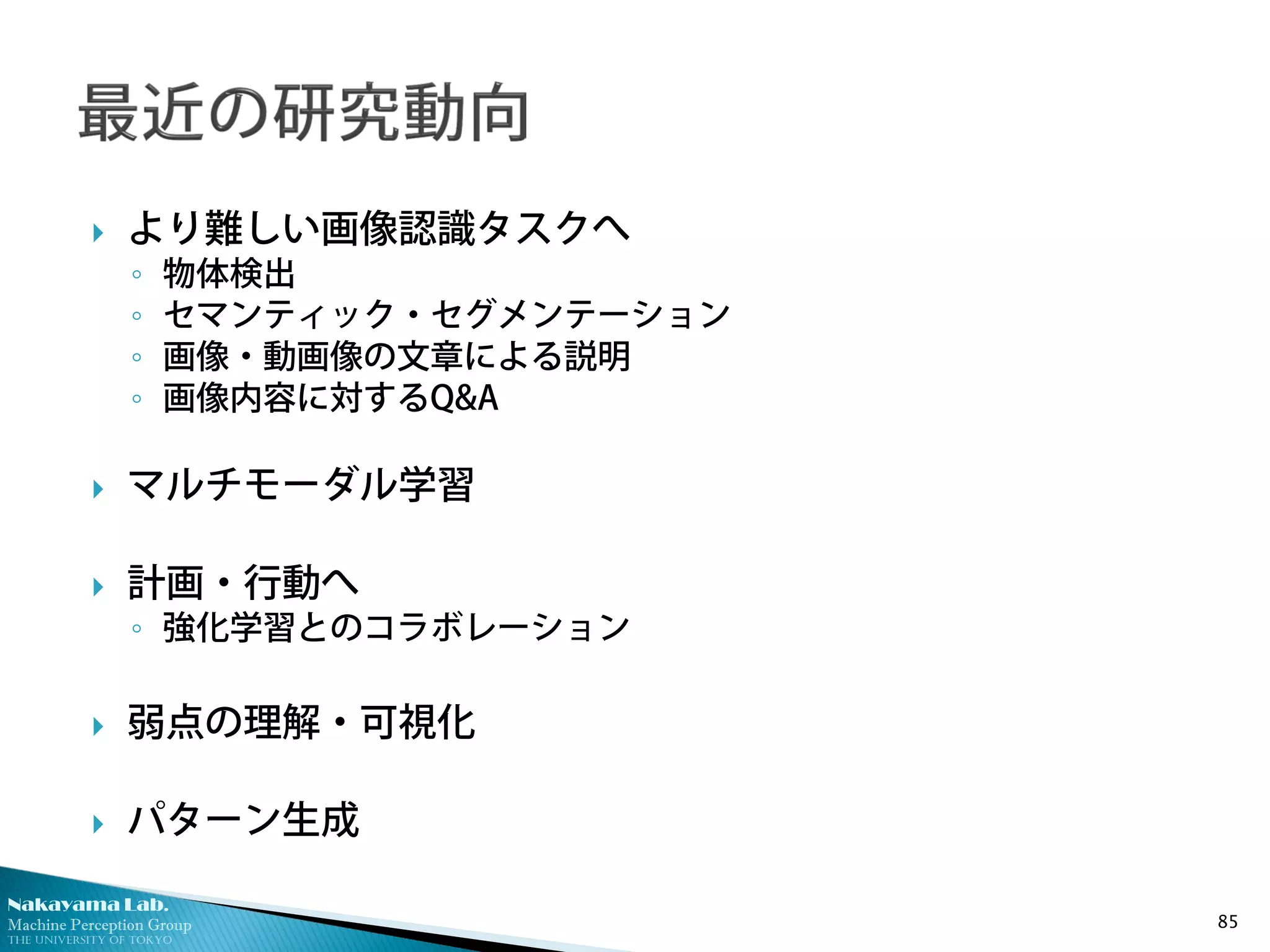 Nakayama Lab.
Machine Perception Group
The University of Tokyo
 より難しい画像認識タスクへ
◦ 物体検出
◦ セマンティック・セグメンテーション
◦ 画像・動画像の文章による説明
◦ 画像内容に対するQ&A
 マルチモーダル学習
 計画・行動へ
◦ 強化学習とのコラボレーション
 弱点の理解・可視化
 パターン生成
85
 