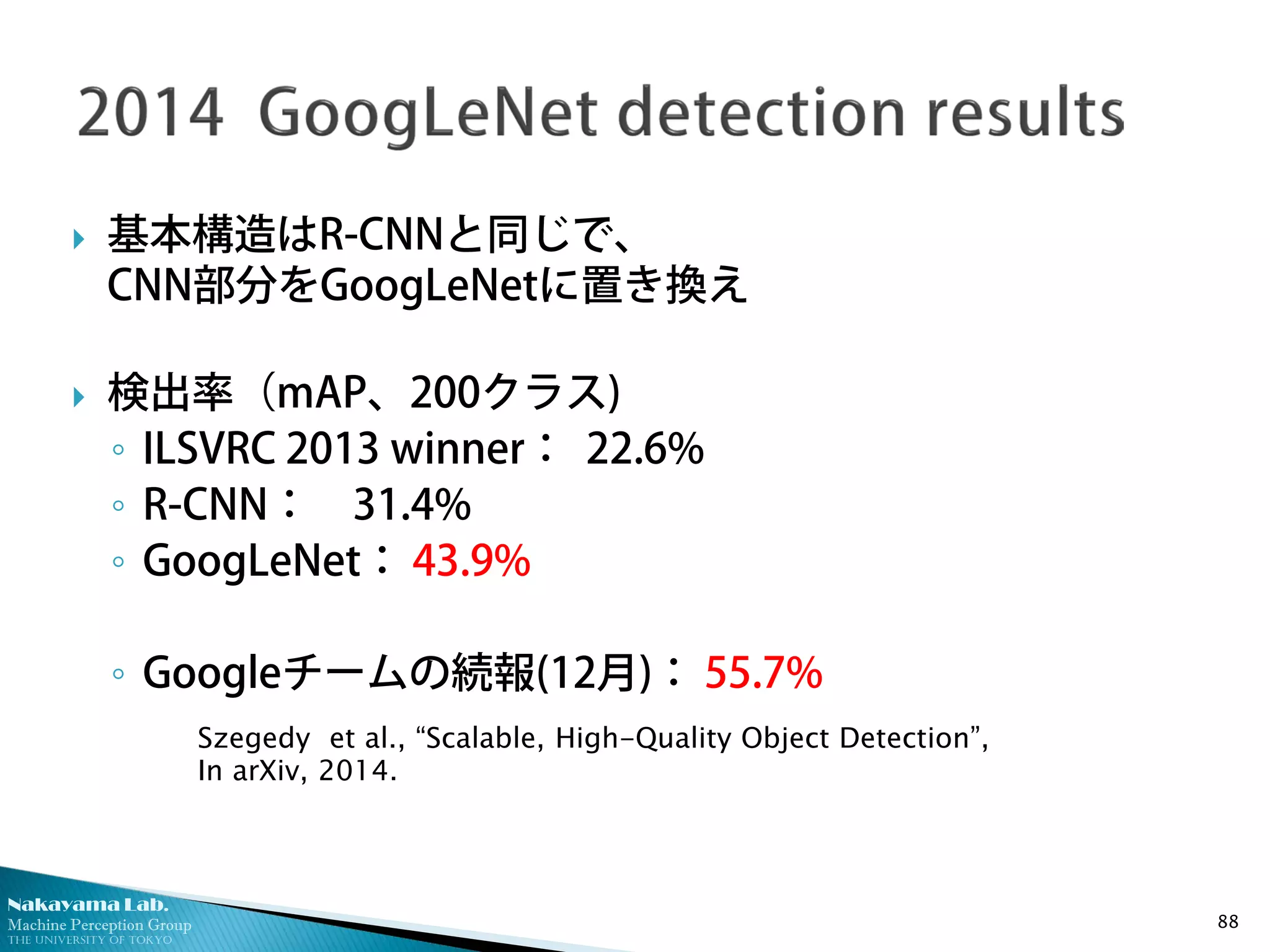 Nakayama Lab.
Machine Perception Group
The University of Tokyo
 基本構造はR-CNNと同じで、
CNN部分をGoogLeNetに置き換え
 検出率（mAP、200クラス)
◦ ILSVRC 2013 winner： 22.6%
◦ R-CNN： 31.4%
◦ GoogLeNet： 43.9%
◦ Googleチームの続報(12月)： 55.7%
88
Szegedy et al., “Scalable, High-Quality Object Detection”,
In arXiv, 2014.
 