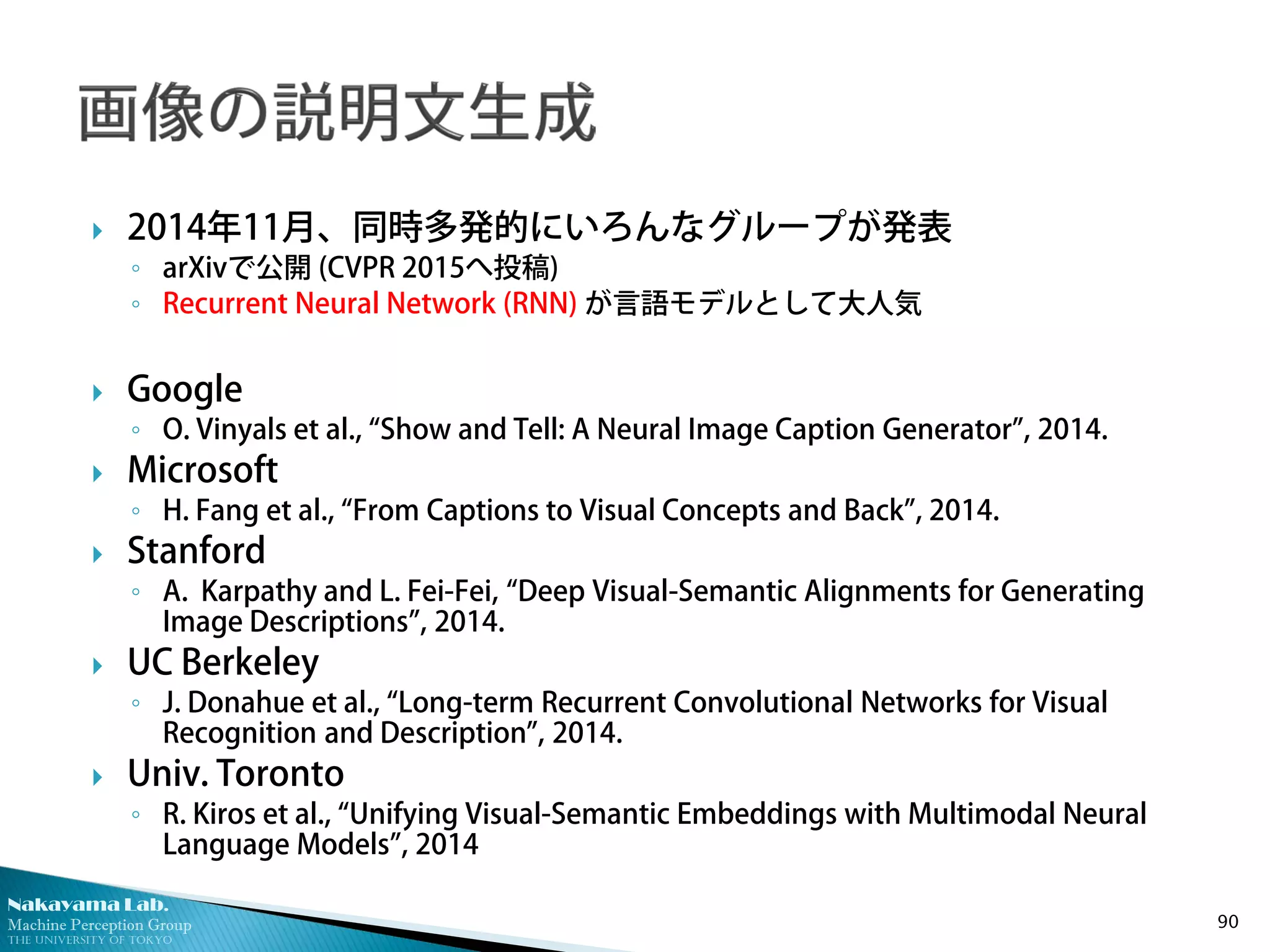 Nakayama Lab.
Machine Perception Group
The University of Tokyo
 2014年11月、同時多発的にいろんなグループが発表
◦ arXivで公開 (CVPR 2015へ投稿)
◦ Recurrent Neural Network (RNN) が言語モデルとして大人気
 Google
◦ O. Vinyals et al., “Show and Tell: A Neural Image Caption Generator”, 2014.
 Microsoft
◦ H. Fang et al., “From Captions to Visual Concepts and Back”, 2014.
 Stanford
◦ A. Karpathy and L. Fei-Fei, “Deep Visual-Semantic Alignments for Generating
Image Descriptions”, 2014.
 UC Berkeley
◦ J. Donahue et al., “Long-term Recurrent Convolutional Networks for Visual
Recognition and Description”, 2014.
 Univ. Toronto
◦ R. Kiros et al., “Unifying Visual-Semantic Embeddings with Multimodal Neural
Language Models”, 2014
90
 