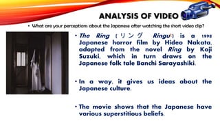 ANALYSIS OF VIDEO
• What are your perceptions about the Japanese after watching the short video clip?

• The Ring ( リ ン グ Ringu?) is a 1998
Japanese horror film by Hideo Nakata,
adapted from the novel Ring by Koji
Suzuki, which in turn draws on the
Japanese folk tale Banchi Sarayashiki.
• In a way, it gives us ideas about the
Japanese culture.
• The movie shows that the Japanese have
various superstitious beliefs.

 