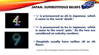 JAPAN: SUPERSTITIOUS BELIEFS
• "4" is pronounced as shi in Japanese, which
is same to the word "death."
• "9" is pronounced as ku in Japanese, which
is same to the word "pain." So the two are
considered as unlucky numbers.
• Hospitals usually have neither 4th or 9th
floors.
source: http://oaproject.tripod.com/superstition.html#day

 
