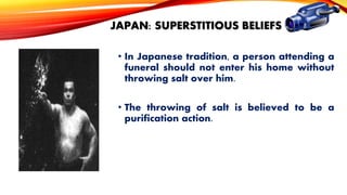 JAPAN: SUPERSTITIOUS BELIEFS
• In Japanese tradition, a person attending a
funeral should not enter his home without
throwing salt over him.
• The throwing of salt is believed to be a
purification action.

 