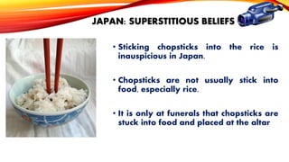 JAPAN: SUPERSTITIOUS BELIEFS
• Sticking chopsticks into the rice is
inauspicious in Japan.
• Chopsticks are not usually stick into
food, especially rice.
• It is only at funerals that chopsticks are
stuck into food and placed at the altar

 