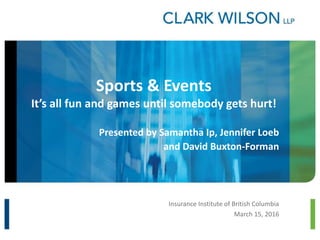 Sports & Events
It’s all fun and games until somebody gets hurt!
Presented by Samantha Ip, Jennifer Loeb
and David Buxton-Forman
Insurance Institute of British Columbia
March 15, 2016
 