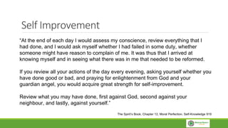 Self Improvement
“At the end of each day I would assess my conscience, review everything that I
had done, and I would ask myself whether I had failed in some duty, whether
someone might have reason to complain of me. It was thus that I arrived at
knowing myself and in seeing what there was in me that needed to be reformed.
If you review all your actions of the day every evening, asking yourself whether you
have done good or bad, and praying for enlightenment from God and your
guardian angel, you would acquire great strength for self-improvement.
Review what you may have done, first against God, second against your
neighbour, and lastly, against yourself.”
The Spirit’s Book, Chapter 12, Moral Perfection, Self-Knowledge 919
 