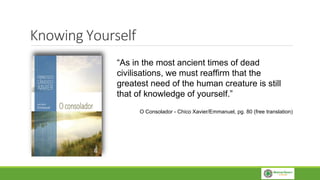 Knowing Yourself
“As in the most ancient times of dead
civilisations, we must reaffirm that the
greatest need of the human creature is still
that of knowledge of yourself.”
O Consolador - Chico Xavier/Emmanuel, pg. 80 (free translation)
 