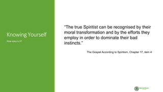Knowing Yourself
“The true Spiritist can be recognised by their
moral transformation and by the efforts they
employ in order to dominate their bad
instincts.”
The Gospel According to Spiritism, Chapter 17, item 4
How easy is it?
 